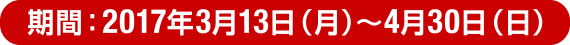 期間：2017年3月13日（月）～4月30日（日）