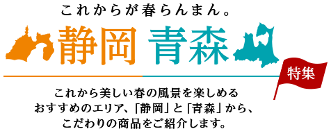 これからが春らんまん。静岡・青森特集　これから美しい春の風景を楽しめるおすすめのエリア、「静岡」と「青森」から、こだわりの商品をご紹介します。