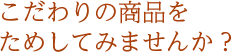 こだわりの商品をためしてみませんか？